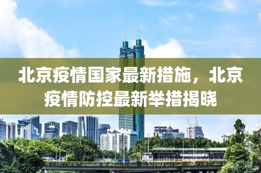 北京疫情国家最新措施，北京疫情防控最新举措揭晓
