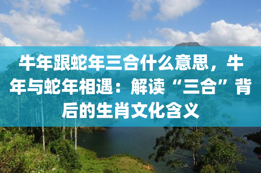 牛年跟蛇年三合什么意思，牛年与蛇年相遇：解读“三合”背后的生肖文化含义