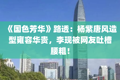《国色芳华》路透：杨紫唐风造型雍容华贵，李现被网友吐槽腰粗！