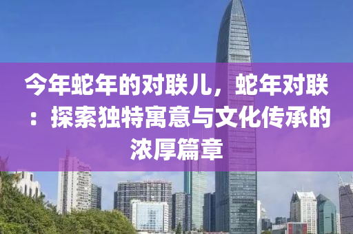 今年蛇年的对联儿，蛇年对联：探索独特寓意与文化传承的浓厚篇章