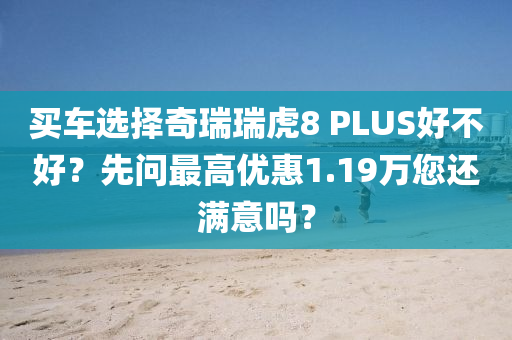 买车选择奇瑞瑞虎8 PLUS好不好？先问最高优惠1.19万您还满意吗？