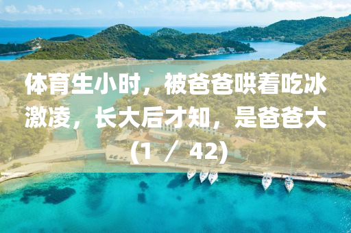 体育生小时，被爸爸哄着吃冰激凌，长大后才知，是爸爸大 (1 ／ 42)