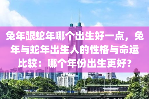 兔年跟蛇年哪个出生好一点，兔年与蛇年出生人的性格与命运比较：哪个年份出生更好？