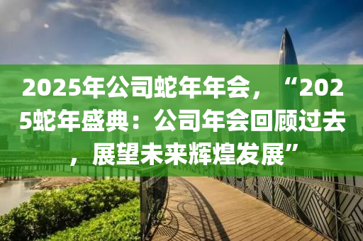 2025年公司蛇年年会，“2025蛇年盛典：公司年会回顾过去，展望未来辉煌发展”