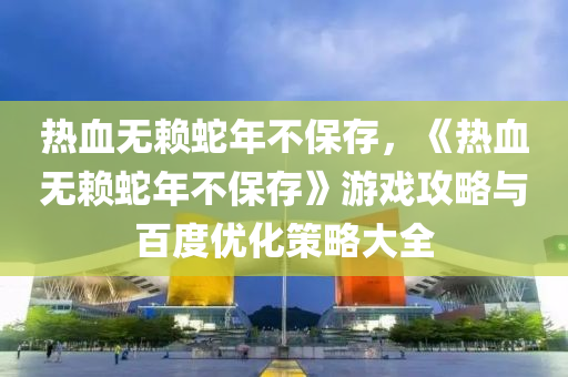 热血无赖蛇年不保存，《热血无赖蛇年不保存》游戏攻略与百度优化策略大全