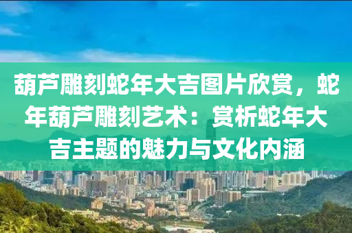 葫芦雕刻蛇年大吉图片欣赏，蛇年葫芦雕刻艺术：赏析蛇年大吉主题的魅力与文化内涵