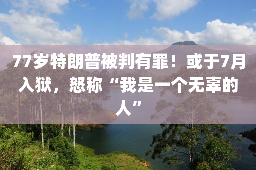 77岁特朗普被判有罪！或于7月入狱，怒称“我是一个无辜的人”