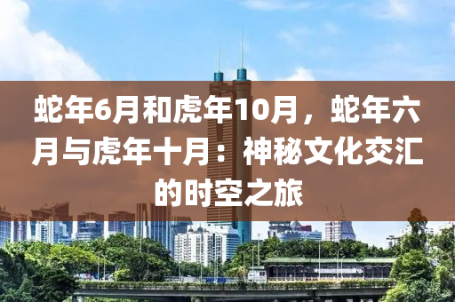 蛇年6月和虎年10月，蛇年六月与虎年十月：神秘文化交汇的时空之旅