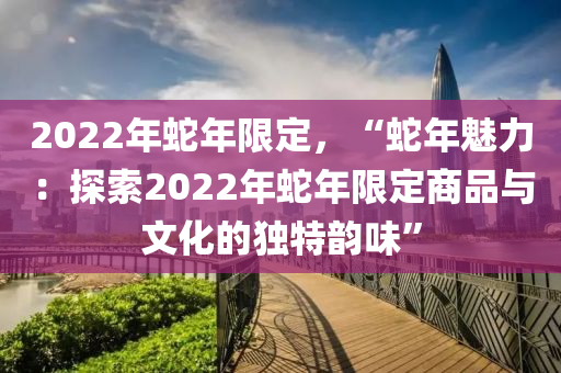 2022年蛇年限定，“蛇年魅力：探索2022年蛇年限定商品与文化的独特韵味”