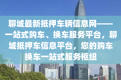 聊城最新抵押车辆信息网——一站式购车、换车服务平台，聊城抵押车信息平台，您的购车换车一站式服务枢纽