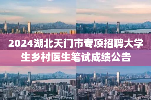 2024湖北天门市专项招聘大学生乡村医生笔试成绩公告