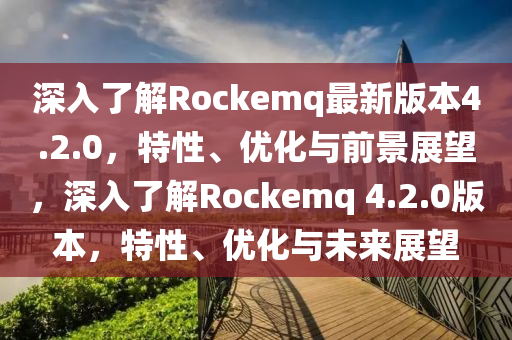 深入了解Rockemq最新版本4.2.0，特性、优化与前景展望，深入了解Rockemq 4.2.0版本，特性、优化与未来展望