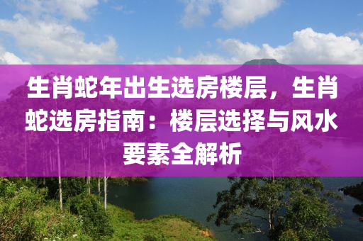 生肖蛇年出生选房楼层，生肖蛇选房指南：楼层选择与风水要素全解析