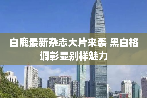 白鹿最新杂志大片来袭 黑白格调彰显别样魅力