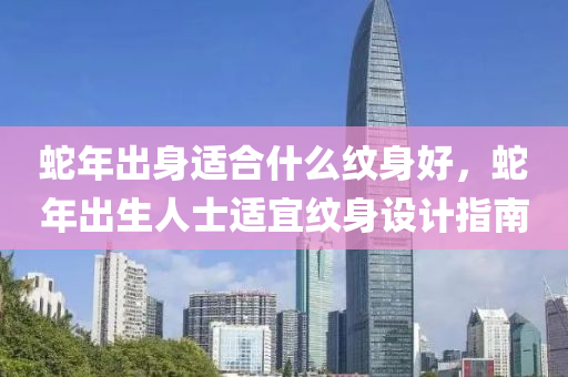 蛇年出身适合什么纹身好，蛇年出生人士适宜纹身设计指南