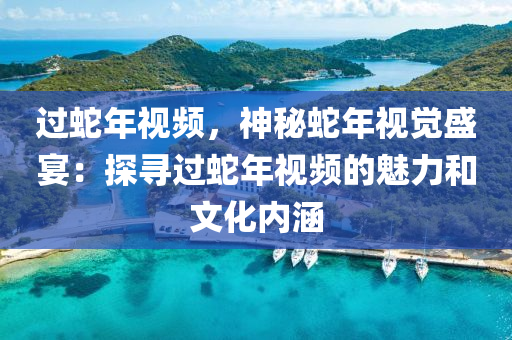 过蛇年视频，神秘蛇年视觉盛宴：探寻过蛇年视频的魅力和文化内涵
