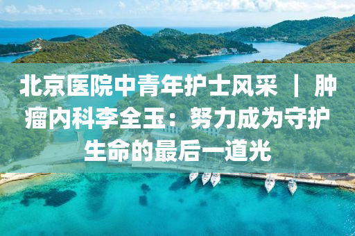 北京医院中青年护士风采 ｜ 肿瘤内科李全玉：努力成为守护生命的最后一道光