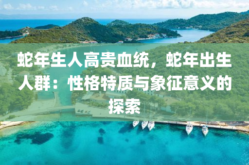 蛇年生人高贵血统，蛇年出生人群：性格特质与象征意义的探索