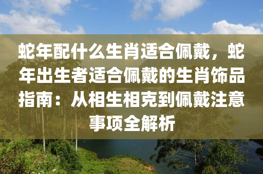蛇年配什么生肖适合佩戴，蛇年出生者适合佩戴的生肖饰品指南：从相生相克到佩戴注意事项全解析