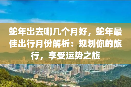 蛇年出去哪几个月好，蛇年最佳出行月份解析：规划你的旅行，享受运势之旅