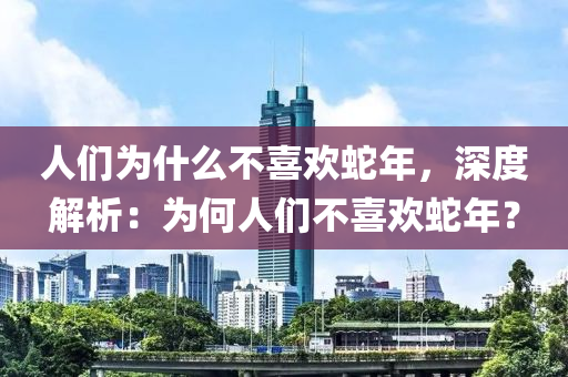 人们为什么不喜欢蛇年，深度解析：为何人们不喜欢蛇年？