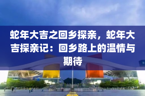 蛇年大吉之回乡探亲，蛇年大吉探亲记：回乡路上的温情与期待