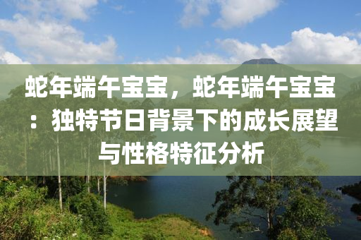 蛇年端午宝宝，蛇年端午宝宝：独特节日背景下的成长展望与性格特征分析
