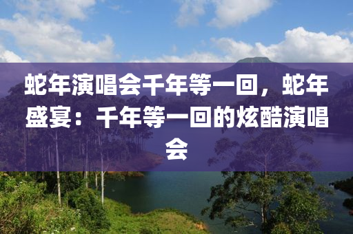 蛇年演唱会千年等一回，蛇年盛宴：千年等一回的炫酷演唱会