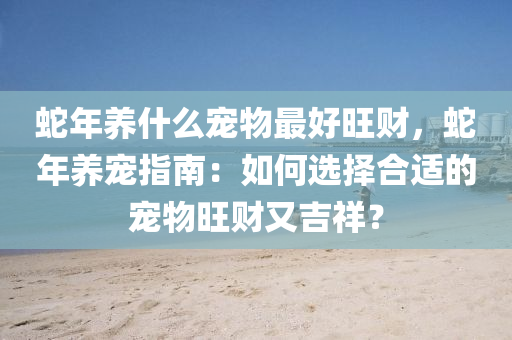 蛇年养什么宠物最好旺财，蛇年养宠指南：如何选择合适的宠物旺财又吉祥？