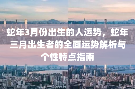 蛇年3月份出生的人运势，蛇年三月出生者的全面运势解析与个性特点指南