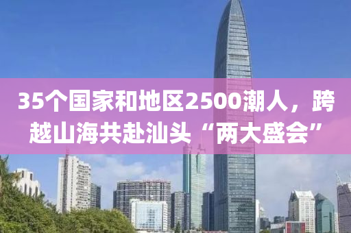 35个国家和地区2500潮人，跨越山海共赴汕头“两大盛会”