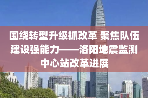 围绕转型升级抓改革 聚焦队伍建设强能力——洛阳地震监测中心站改革进展