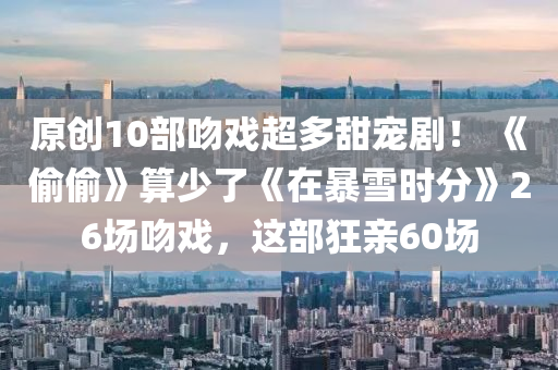 原创10部吻戏超多甜宠剧！ 《偷偷》算少了《在暴雪时分》26场吻戏，这部狂亲60场
