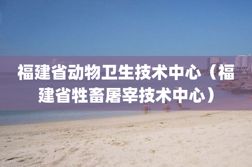 福建省动物卫生技术中心（福建省牲畜屠宰技术中心）