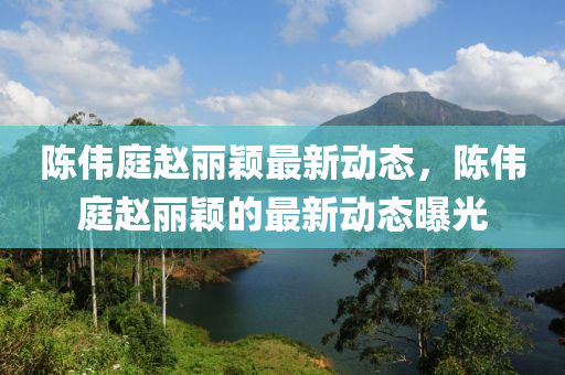 陈伟庭赵丽颖最新动态，陈伟庭赵丽颖的最新动态曝光