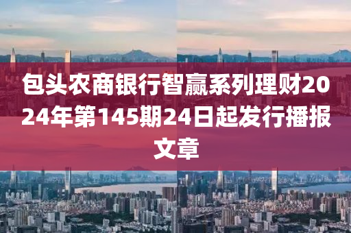 包头农商银行智赢系列理财2024年第145期24日起发行播报文章