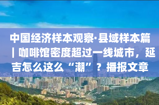 中国经济样本观察·县域样本篇｜咖啡馆密度超过一线城市，延吉怎么这么“潮”？播报文章