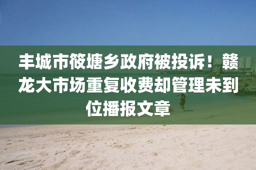 丰城市筱塘乡政府被投诉！赣龙大市场重复收费却管理未到位播报文章