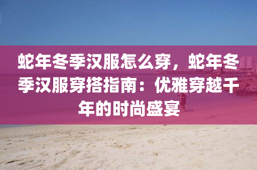 蛇年冬季汉服怎么穿，蛇年冬季汉服穿搭指南：优雅穿越千年的时尚盛宴