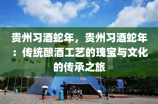 贵州习酒蛇年，贵州习酒蛇年：传统酿酒工艺的瑰宝与文化的传承之旅