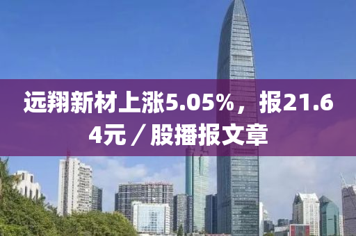 远翔新材上涨5.05%，报21.64元／股播报文章