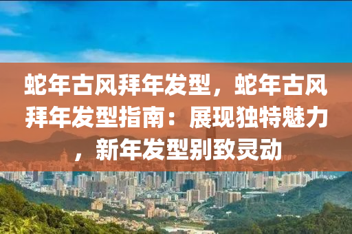 蛇年古风拜年发型，蛇年古风拜年发型指南：展现独特魅力，新年发型别致灵动