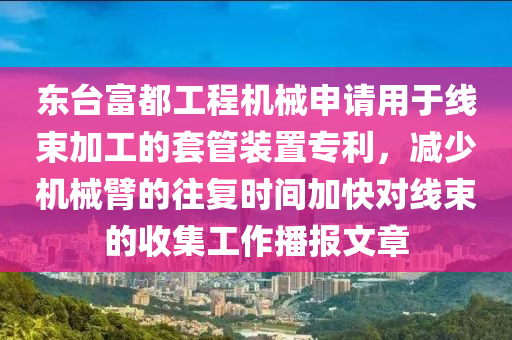 东台富都工程机械申请用于线束加工的套管装置专利，减少机械臂的往复时间加快对线束的收集工作播报文章