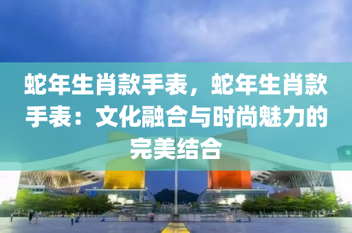 蛇年生肖款手表，蛇年生肖款手表：文化融合与时尚魅力的完美结合