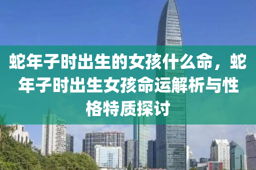 蛇年子时出生的女孩什么命，蛇年子时出生女孩命运解析与性格特质探讨