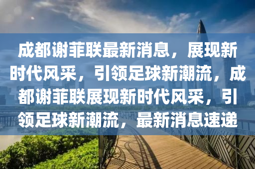 成都谢菲联最新消息，展现新时代风采，引领足球新潮流，成都谢菲联展现新时代风采，引领足球新潮流，最新消息速递