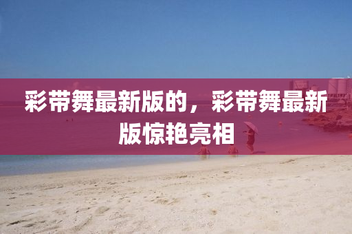 彩带舞最新版的，彩带舞最新版惊艳亮相