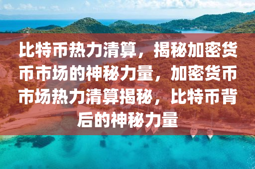 比特币热力清算，揭秘加密货币市场的神秘力量，加密货币市场热力清算揭秘，比特币背后的神秘力量