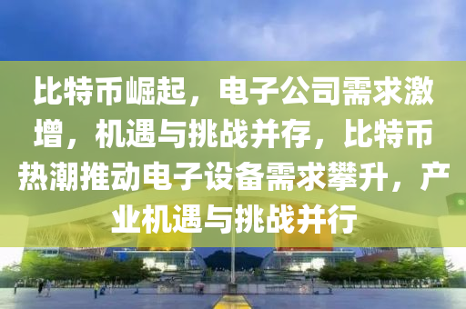 比特币崛起，电子公司需求激增，机遇与挑战并存，比特币热潮推动电子设备需求攀升，产业机遇与挑战并行