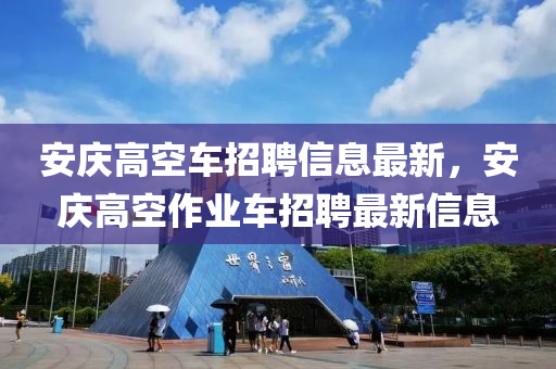 安庆高空车招聘信息最新，安庆高空作业车招聘最新信息
